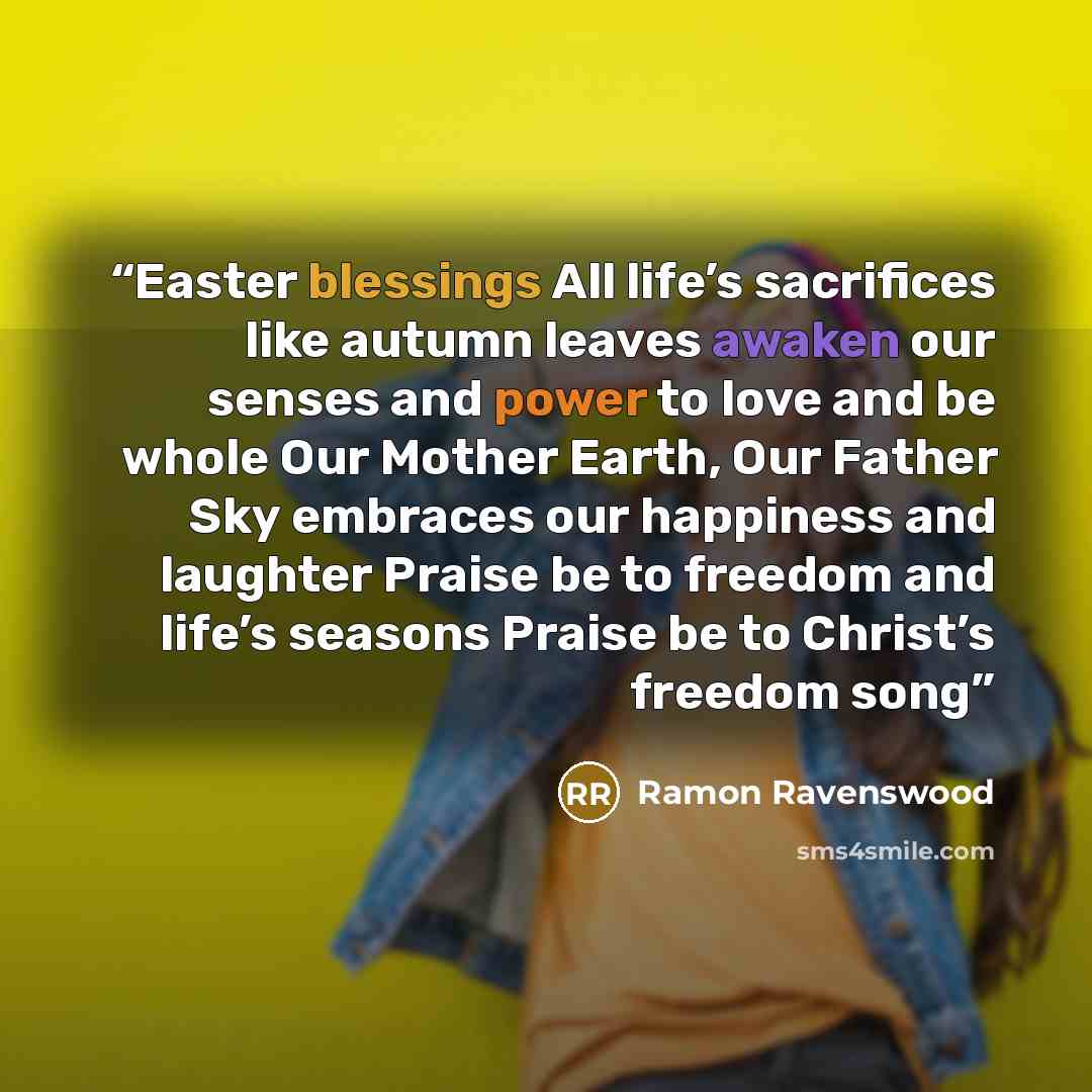 “Easter blessings All life’s sacrifices like autumn leaves awaken our senses and power to love and be whole Our Mother Earth, Our Father Sky embraces our happiness and laughter Praise be to freedom and life’s seasons Praise be to Christ’s freedom song” quote by Ramon Ravenswood