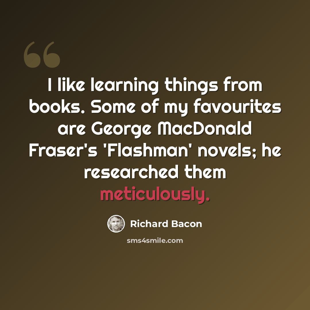 “I like learning things from books. Some of my favourites are George MacDonald Fraser's 'Flashman' novels; he researched them meticulously.” quote by Richard Bacon