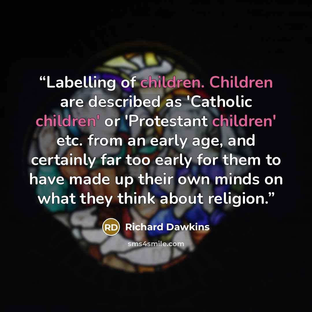 “Labelling of children. Children are described as 'Catholic children' or 'Protestant children' etc. from an early age, and certainly far too early for them to have made up their own minds on what they think about religion.” quote by Richard Dawkins