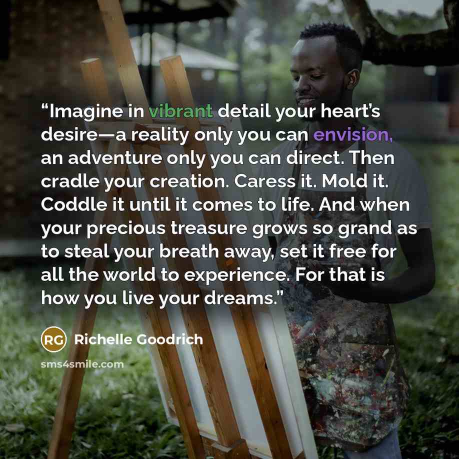 “Imagine in vibrant detail your heart’s desire—a reality only you can envision, an adventure only you can direct. Then cradle your creation. Caress it. Mold it. Coddle it until it comes to life. And when your precious treasure grows so grand as to steal your breath away, set it free for all the…” quote by Richelle Goodrich