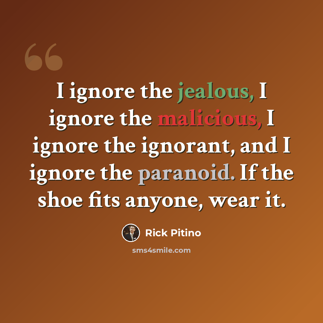 “I ignore the jealous, I ignore the malicious, I ignore the ignorant, and I ignore the paranoid. If the shoe fits anyone, wear it.” quote by Rick Pitino
