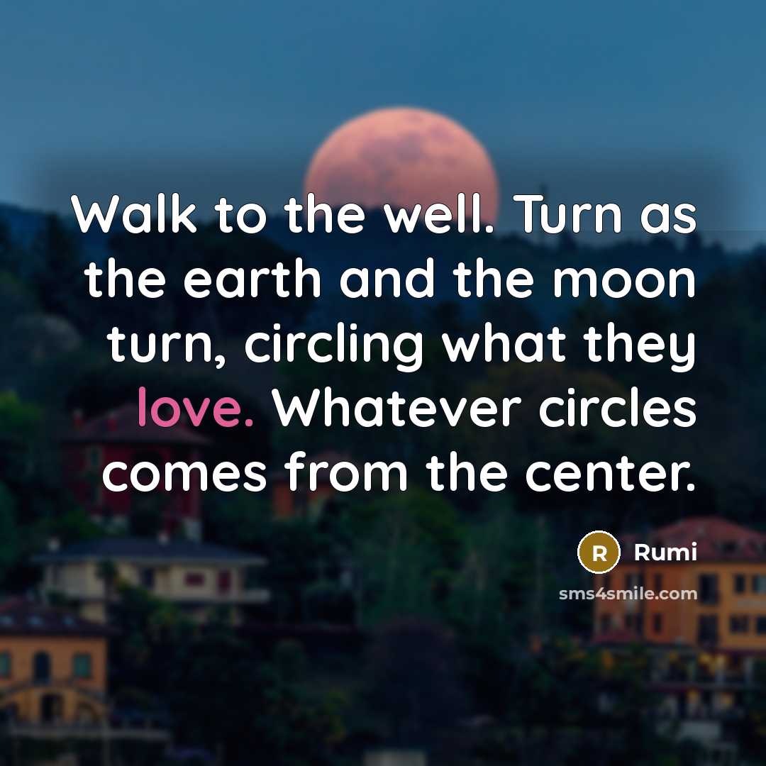 “Walk to the well. Turn as the earth and the moon turn, circling what they love. Whatever circles comes from the center.” quote by Rumi