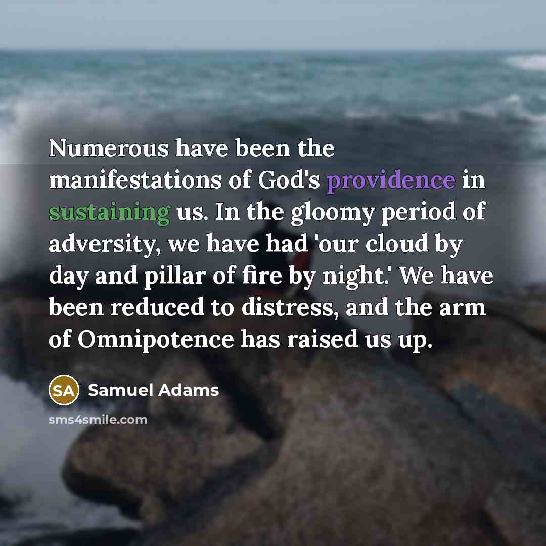 “Numerous have been the manifestations of God's providence in sustaining us. In the gloomy period of adversity, we have had 'our cloud by day and pillar of fire by night.' We have been reduced to distress, and the arm of Omnipotence has raised us up.” quote by Samuel Adams