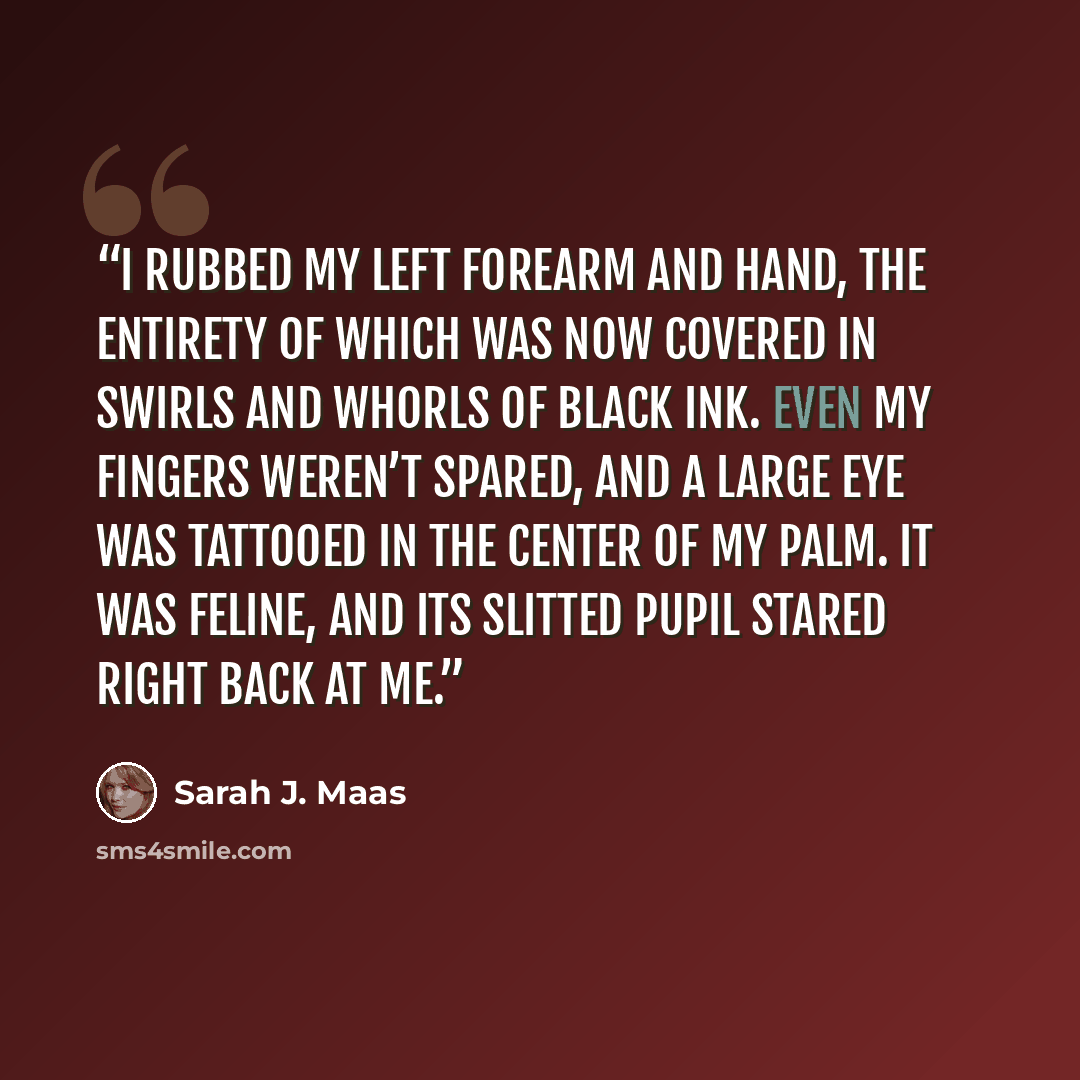 “I rubbed my left forearm and hand, the entirety of which was now covered in swirls and whorls of black ink. Even my fingers weren’t spared, and a large eye was tattooed in the center of my palm. It was feline, and its slitted pupil stared right back at me.” quote by Sarah J. Maas