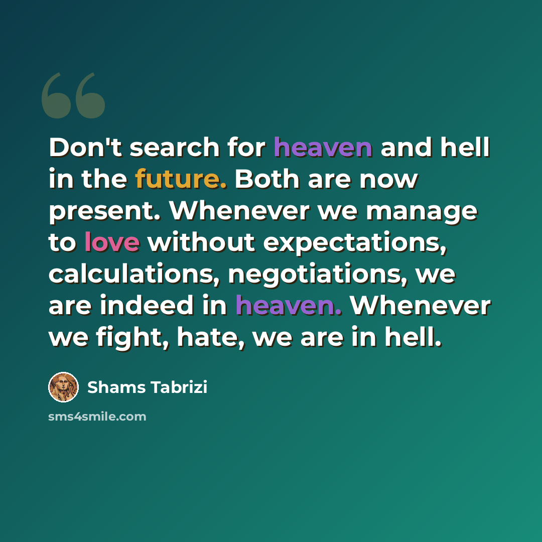 “Don't search for heaven and hell in the future. Both are now present. Whenever we manage to love without expectations, calculations, negotiations, we are indeed in heaven. Whenever we fight, hate, we are in hell.” quote by Shams Tabrizi