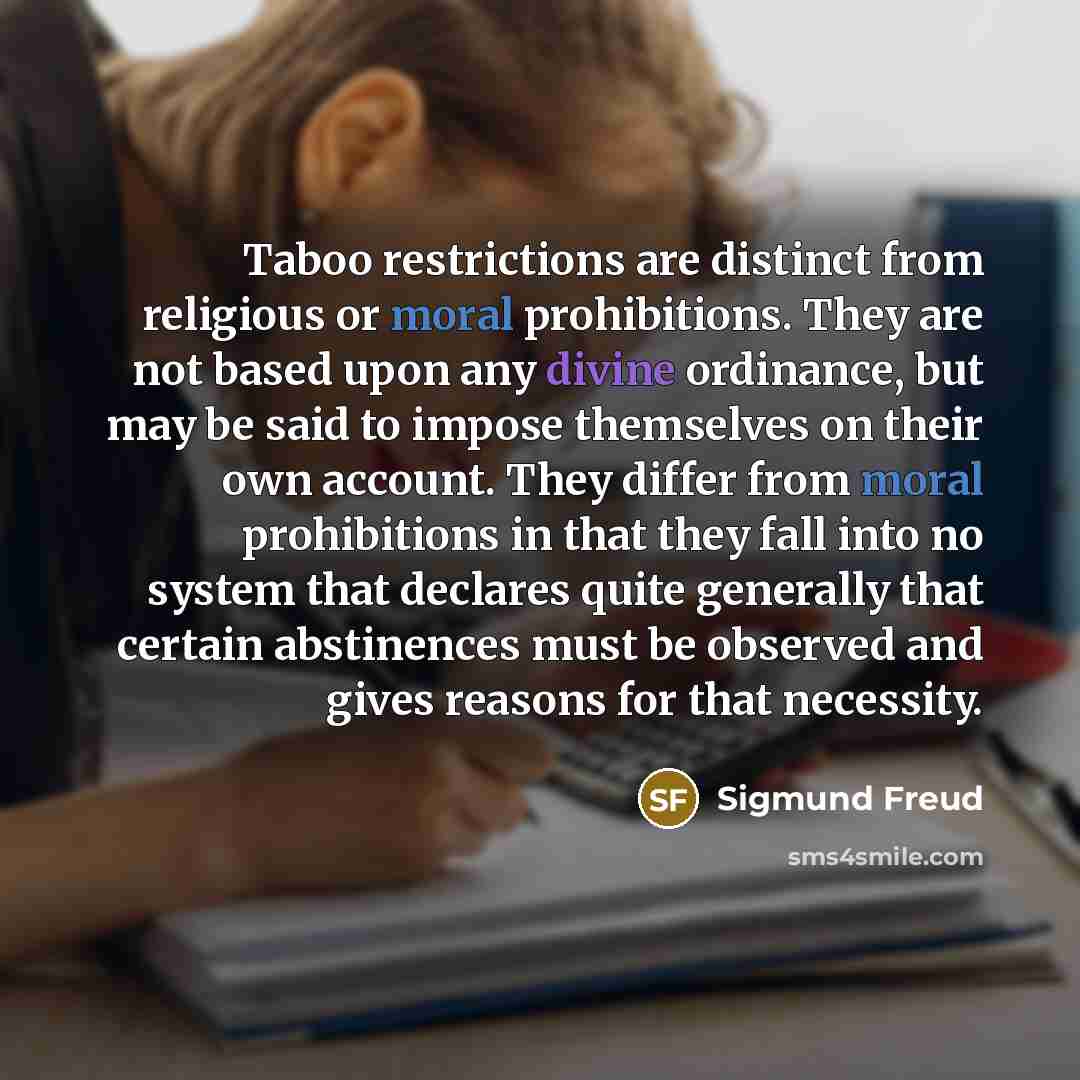 “Taboo restrictions are distinct from religious or moral prohibitions. They are not based upon any divine ordinance, but may be said to impose themselves on their own account. They differ from moral prohibitions in that they fall into no system that declares quite generally that certain abstinences…” quote by Sigmund Freud