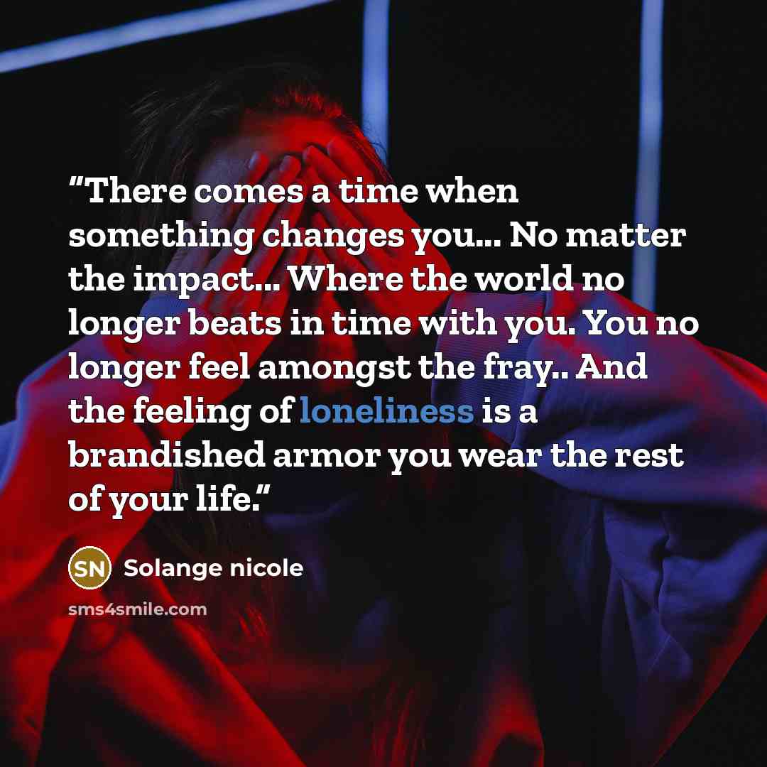 “There comes a time when something changes you... No matter the impact... Where the world no longer beats in time with you. You no longer feel amongst the fray.. And the feeling of loneliness is a brandished armor you wear the rest of your life.” quote by Solange nicole