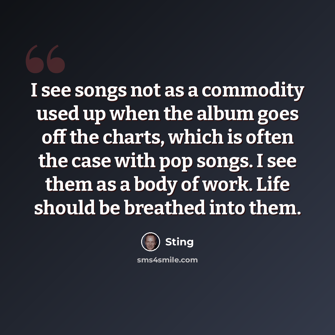 “I see songs not as a commodity used up when the album goes off the charts, which is often the case with pop songs. I see them as a body of work. Life should be breathed into them.” quote by Sting