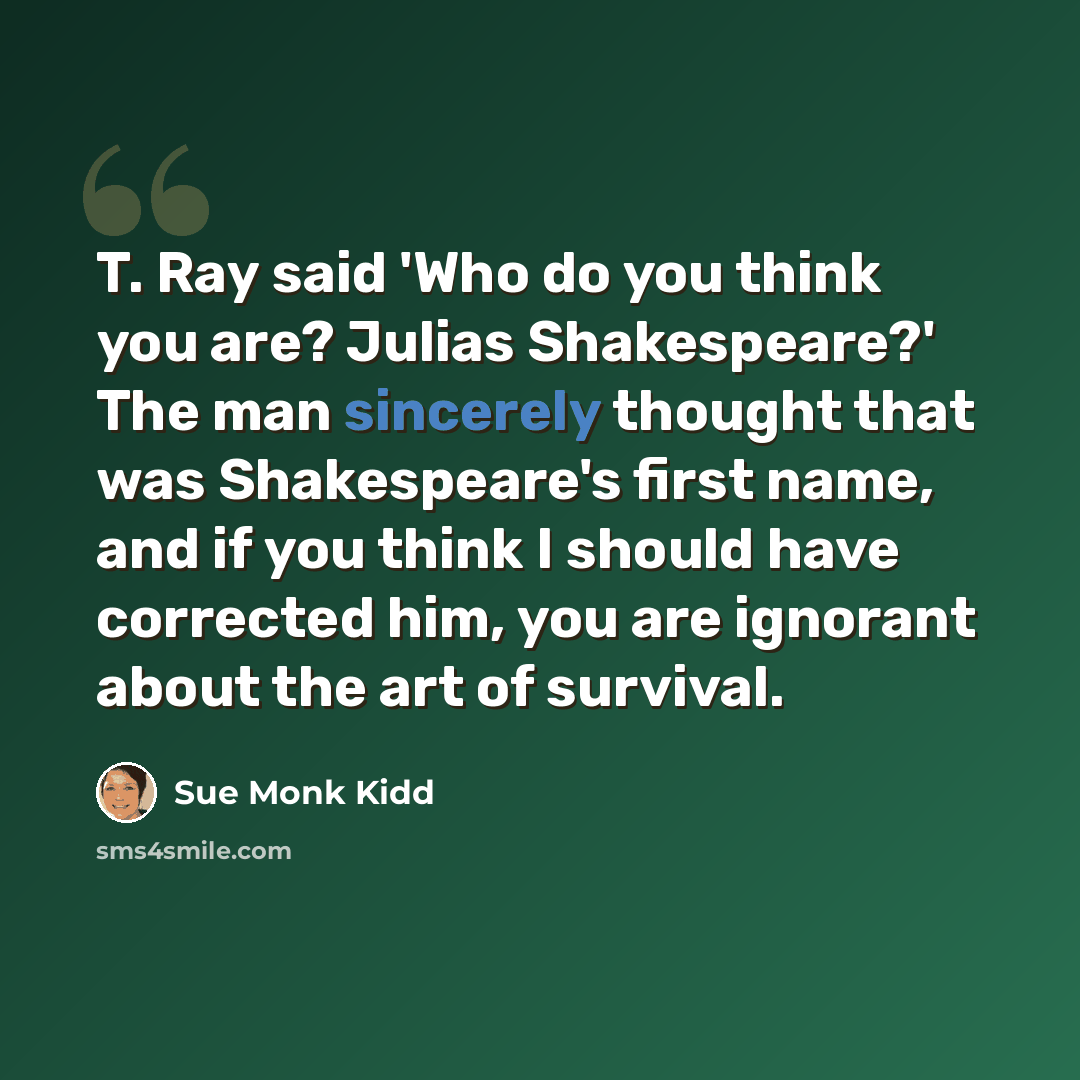 “T. Ray said 'Who do you think you are? Julias Shakespeare?' The man sincerely thought that was Shakespeare's first name, and if you think I should have corrected him, you are ignorant about the art of survival.” quote by Sue Monk Kidd