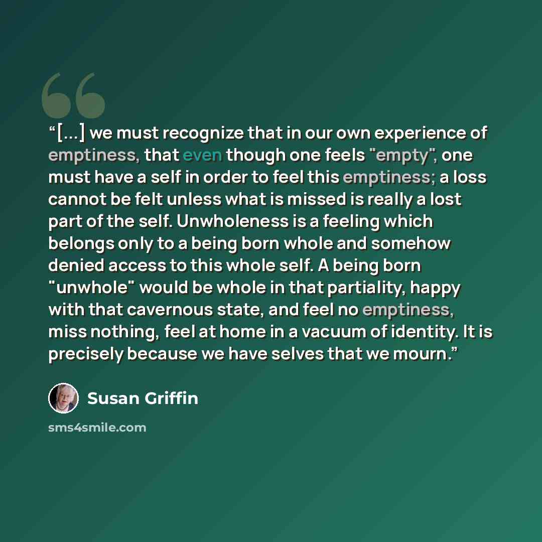 “[...] we must recognize that in our own experience of emptiness, that even though one feels "empty", one must have a self in order to feel this emptiness; a loss cannot be felt unless what is missed is really a lost part of the self. Unwholeness is a feeling which belongs only to a being born…” quote by Susan Griffin