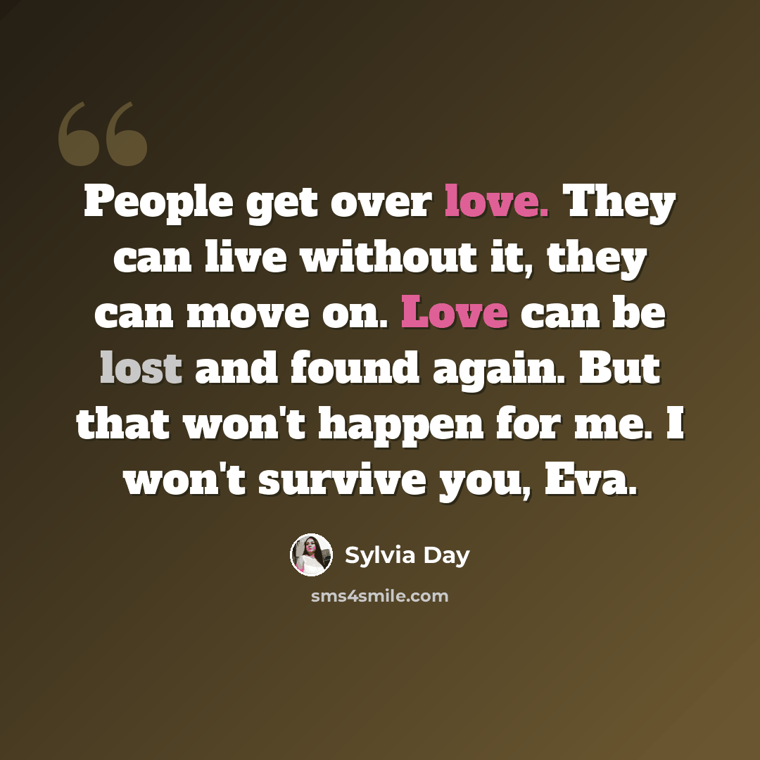 “People get over love. They can live without it, they can move on. Love can be lost and found again. But that won't happen for me. I won't survive you, Eva.” quote by Sylvia Day