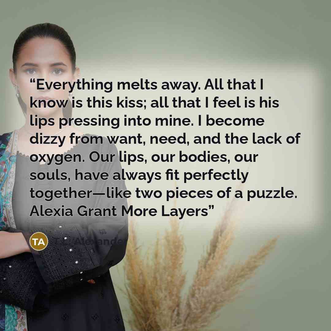 “Everything melts away. All that I know is this kiss; all that I feel is his lips pressing into mine. I become dizzy from want, need, and the lack of oxygen. Our lips, our bodies, our souls, have always fit perfectly together—like two pieces of a puzzle. Alexia Grant More Layers” quote by T.L. Alexander