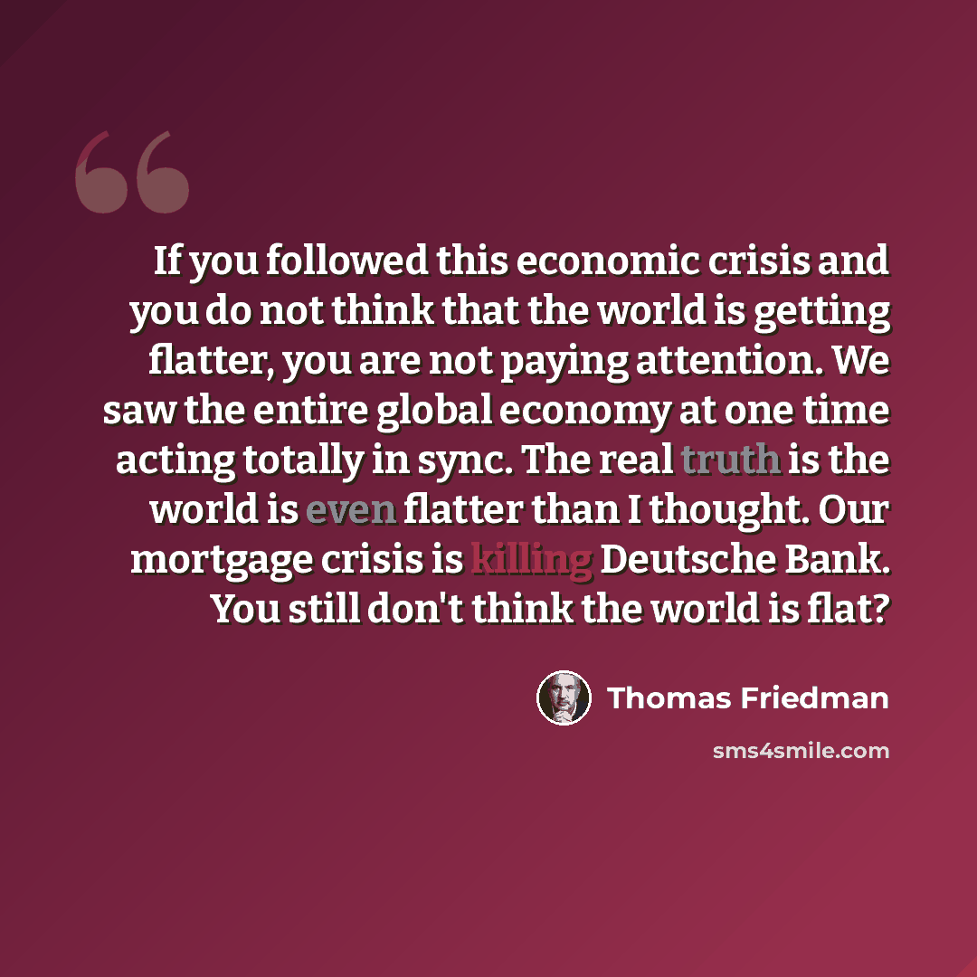 “If you followed this economic crisis and you do not think that the world is getting flatter, you are not paying attention. We saw the entire global economy at one time acting totally in sync. The real truth is the world is even flatter than I thought. Our mortgage crisis is killing Deutsche Bank…” quote by Thomas Friedman