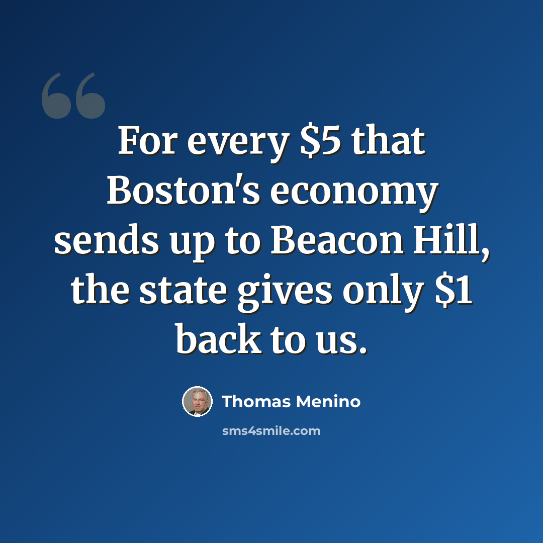 “For every $5 that Boston's economy sends up to Beacon Hill, the state gives only $1 back to us.” quote by Thomas Menino