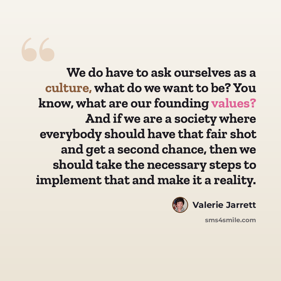 “We do have to ask ourselves as a culture, what do we want to be? You know, what are our founding values? And if we are a society where everybody should have that fair shot and get a second chance, then we should take the necessary steps to implement that and make it a reality.” quote by Valerie Jarrett
