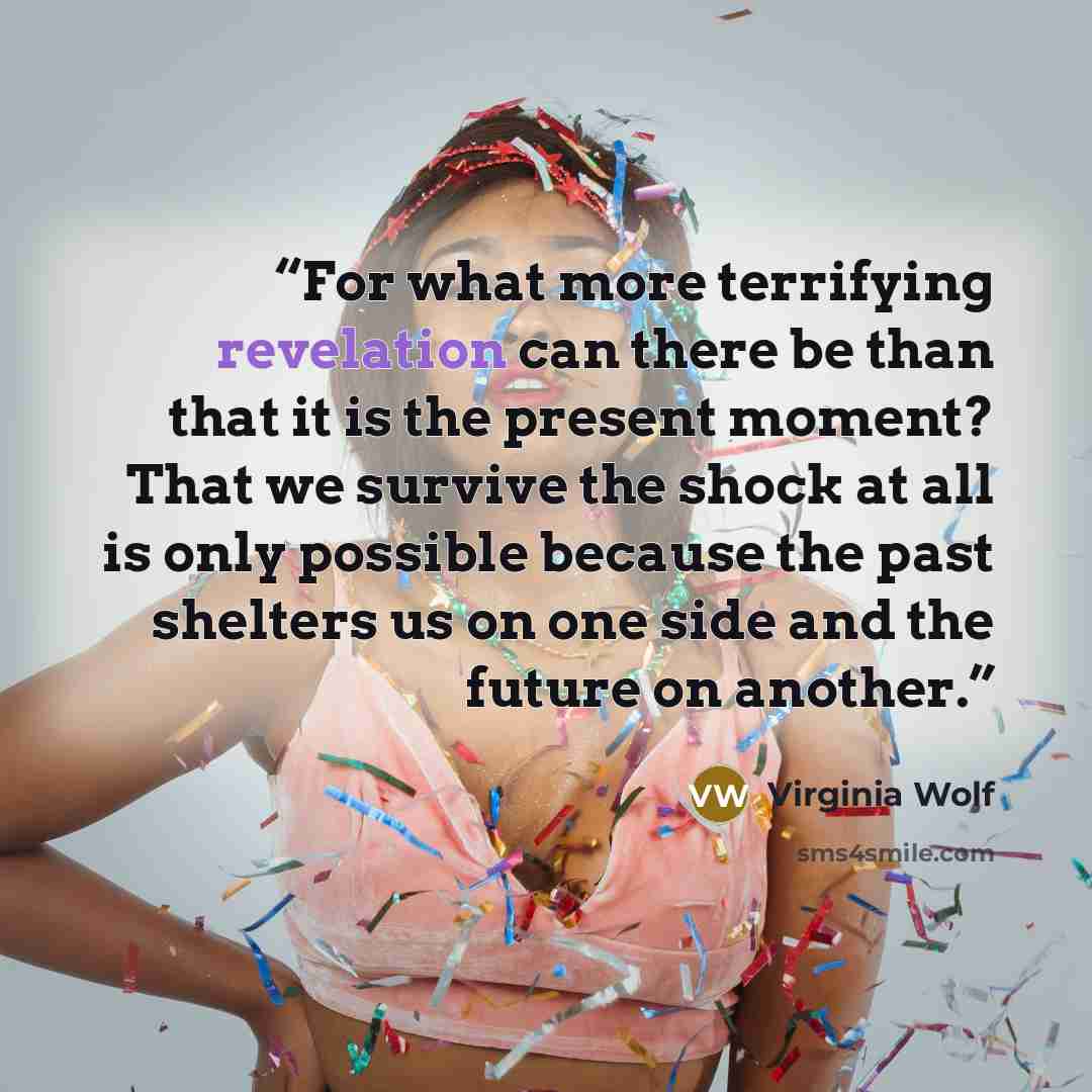 “For what more terrifying revelation can there be than that it is the present moment? That we survive the shock at all is only possible because the past shelters us on one side and the future on another.” quote by Virginia Wolf