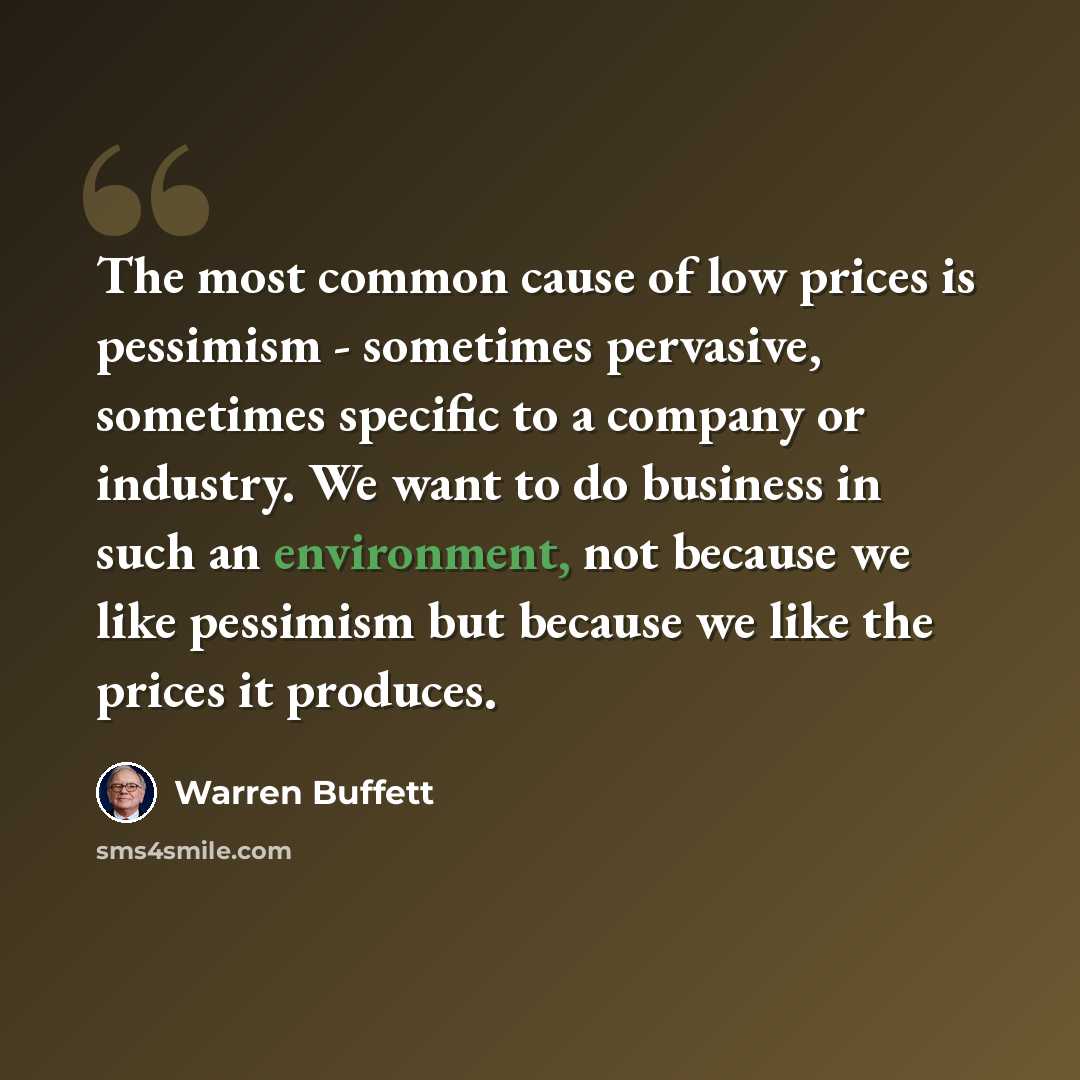 “The most common cause of low prices is pessimism - sometimes pervasive, sometimes specific to a company or industry. We want to do business in such an environment, not because we like pessimism but because we like the prices it produces.” quote by Warren Buffett
