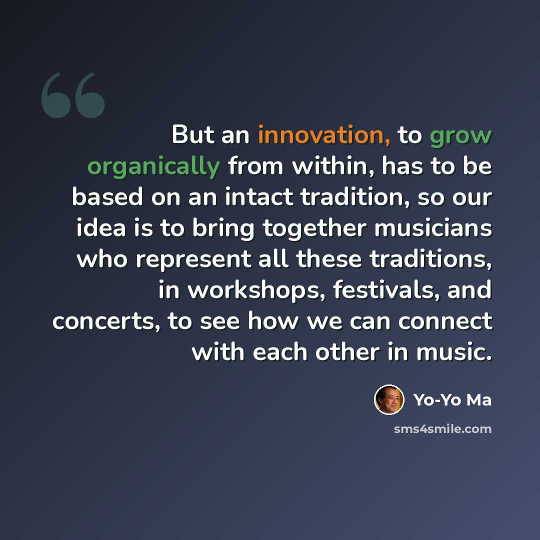 “But an innovation, to grow organically from within, has to be based on an intact tradition, so our idea is to bring together musicians who represent all these traditions, in workshops, festivals, and concerts, to see how we can connect with each other in music.” quote by Yo-Yo Ma