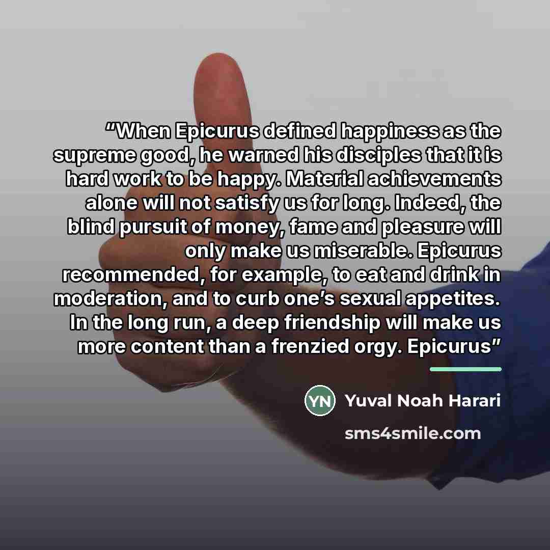 “When Epicurus defined happiness as the supreme good, he warned his disciples that it is hard work to be happy. Material achievements alone will not satisfy us for long. Indeed, the blind pursuit of money, fame and pleasure will only make us miserable. Epicurus recommended, for example, to eat and…” quote by Yuval Noah Harari