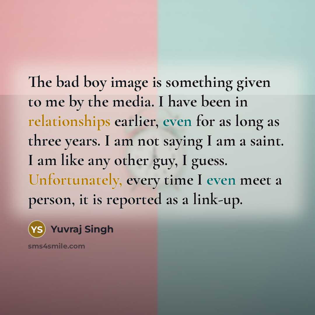 “The bad boy image is something given to me by the media. I have been in relationships earlier, even for as long as three years. I am not saying I am a saint. I am like any other guy, I guess. Unfortunately, every time I even meet a person, it is reported as a link-up.” quote by Yuvraj Singh