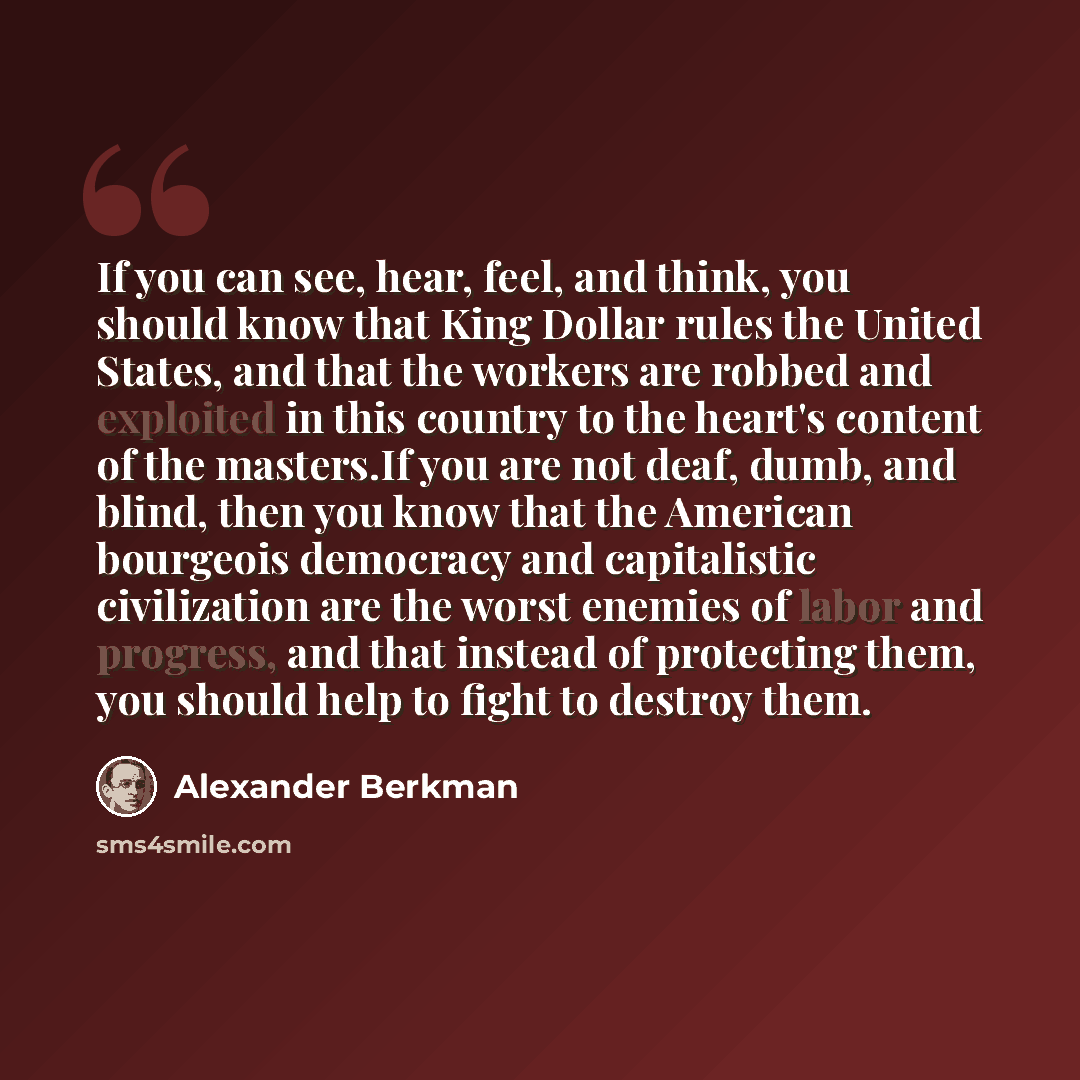 “If you can see, hear, feel, and think, you should know that King Dollar rules the United States, and that the workers are robbed and exploited in this country to the heart's content of the masters.If you are not deaf, dumb, and blind, then you know that the American bourgeois democracy and…” quote by Alexander Berkman