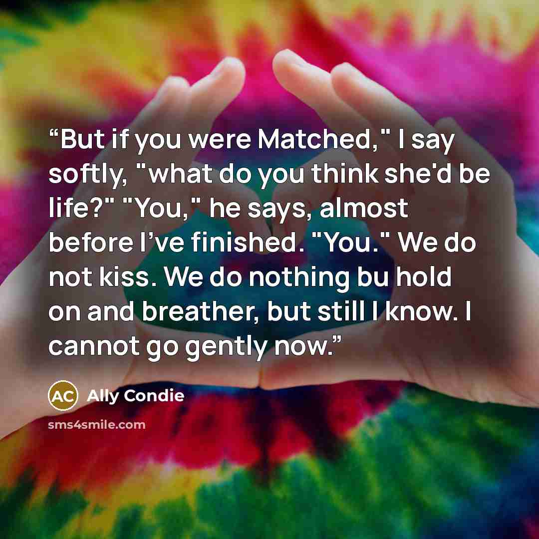 “But if you were Matched," I say softly, "what do you think she'd be life?" "You," he says, almost before I've finished. "You." We do not kiss. We do nothing bu hold on and breather, but still I know. I cannot go gently now.” quote by Ally Condie