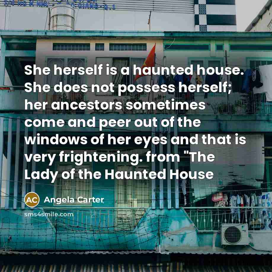 “She herself is a haunted house. She does not possess herself; her ancestors sometimes come and peer out of the windows of her eyes and that is very frightening. from "The Lady of the Haunted House” quote by Angela Carter