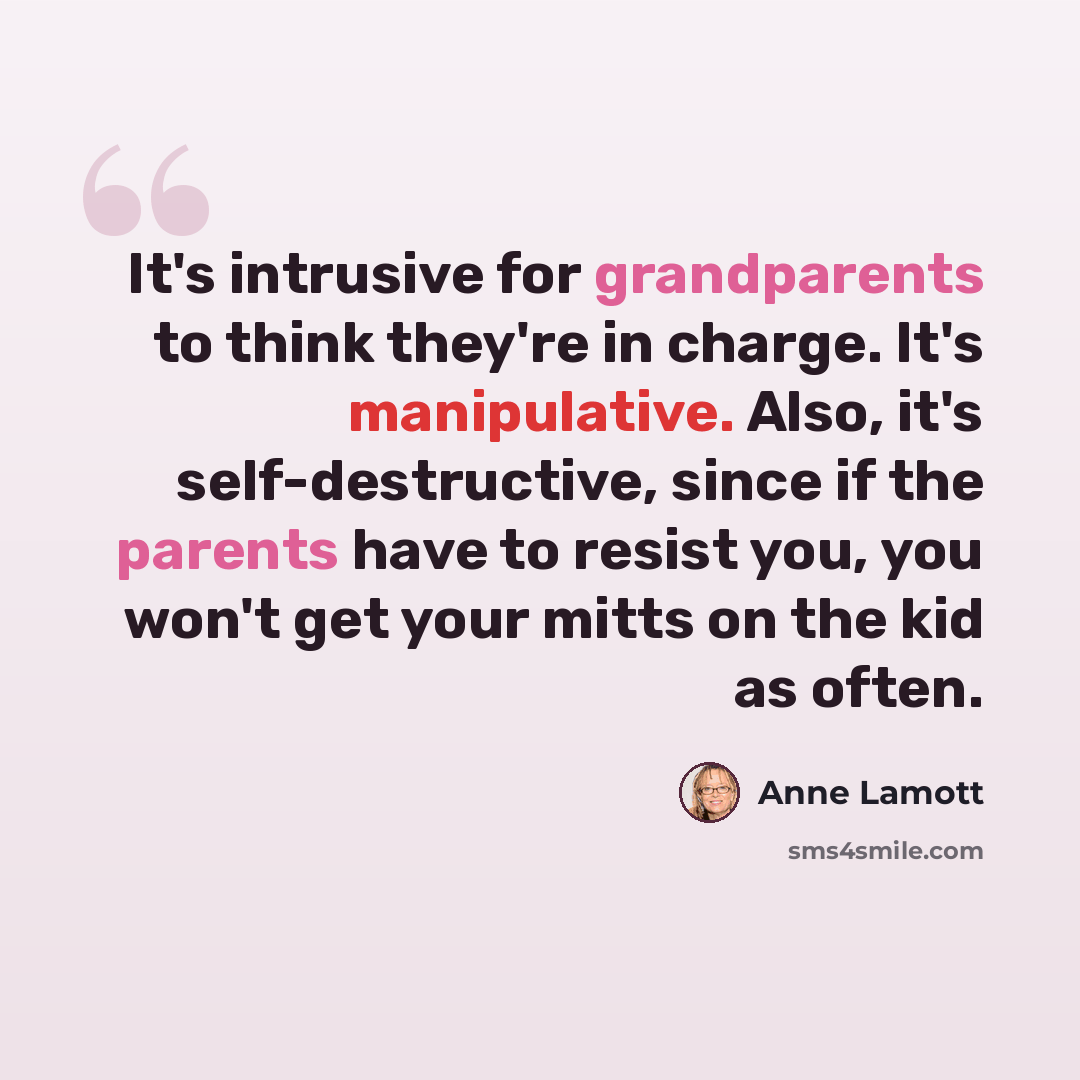 “It's intrusive for grandparents to think they're in charge. It's manipulative. Also, it's self-destructive, since if the parents have to resist you, you won't get your mitts on the kid as often.” quote by Anne Lamott