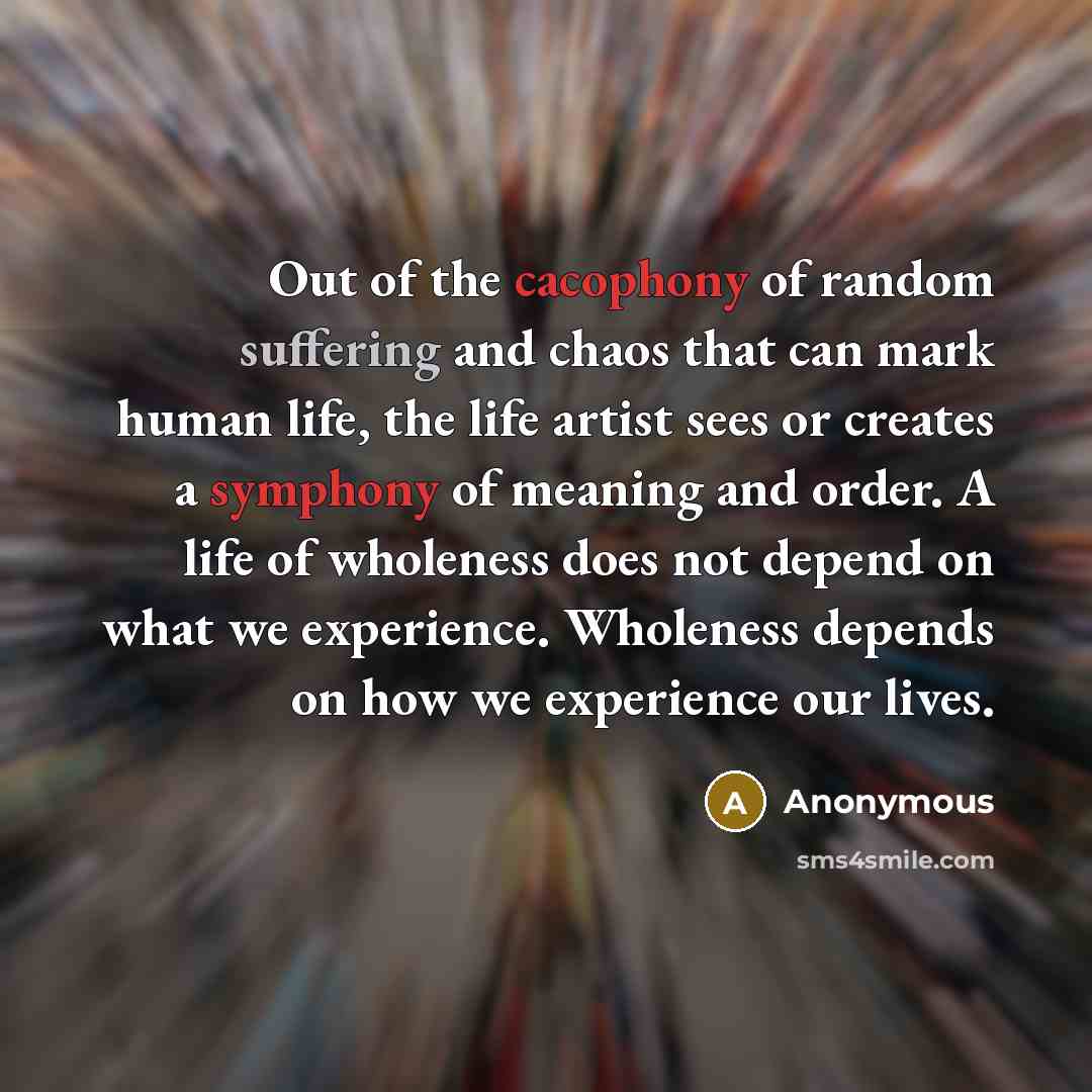 “Out of the cacophony of random suffering and chaos that can mark human life, the life artist sees or creates a symphony of meaning and order. A life of wholeness does not depend on what we experience. Wholeness depends on how we experience our lives.” quote by Anonymous