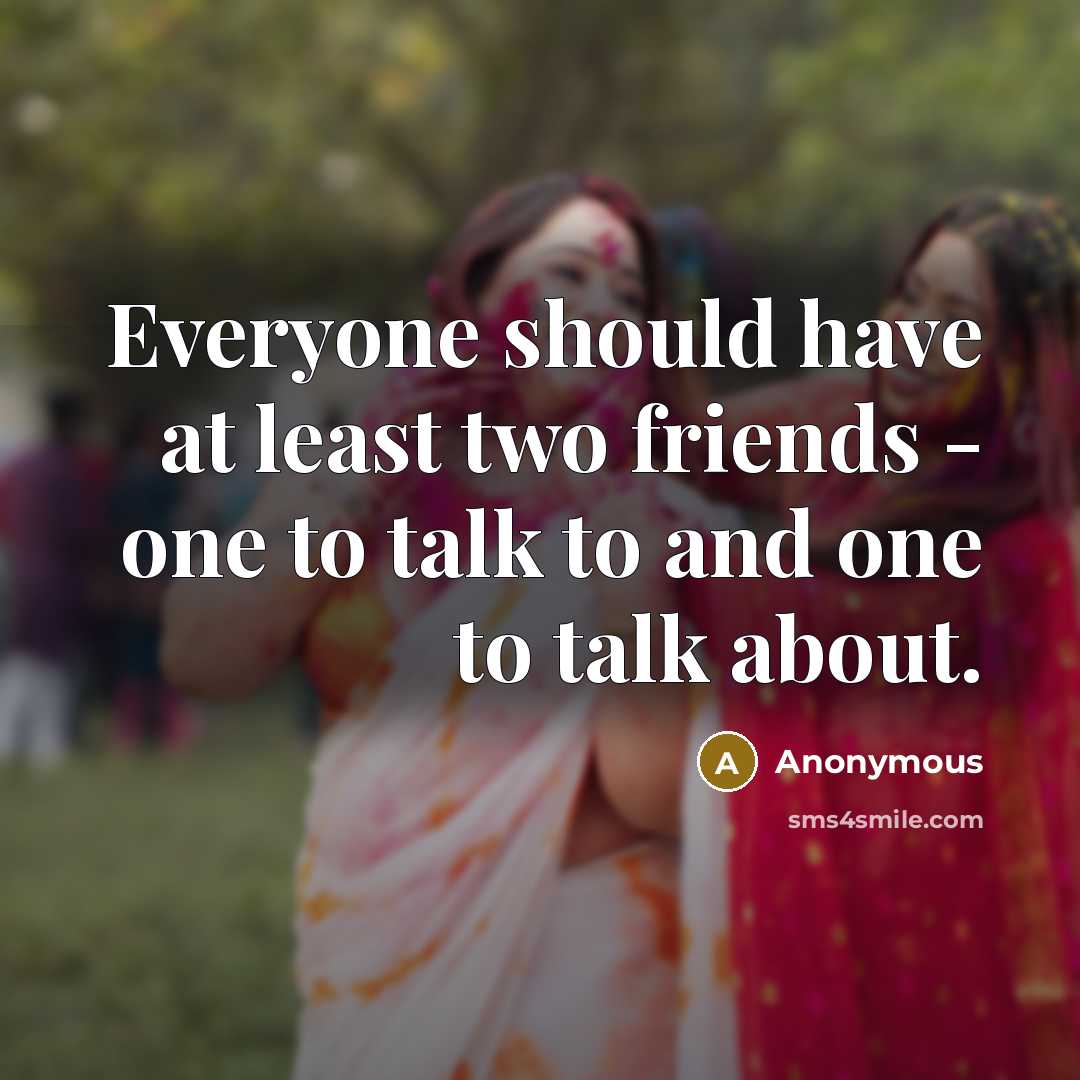 “Everyone should have at least two friends - one to talk to and one to talk about.” quote by Anonymous