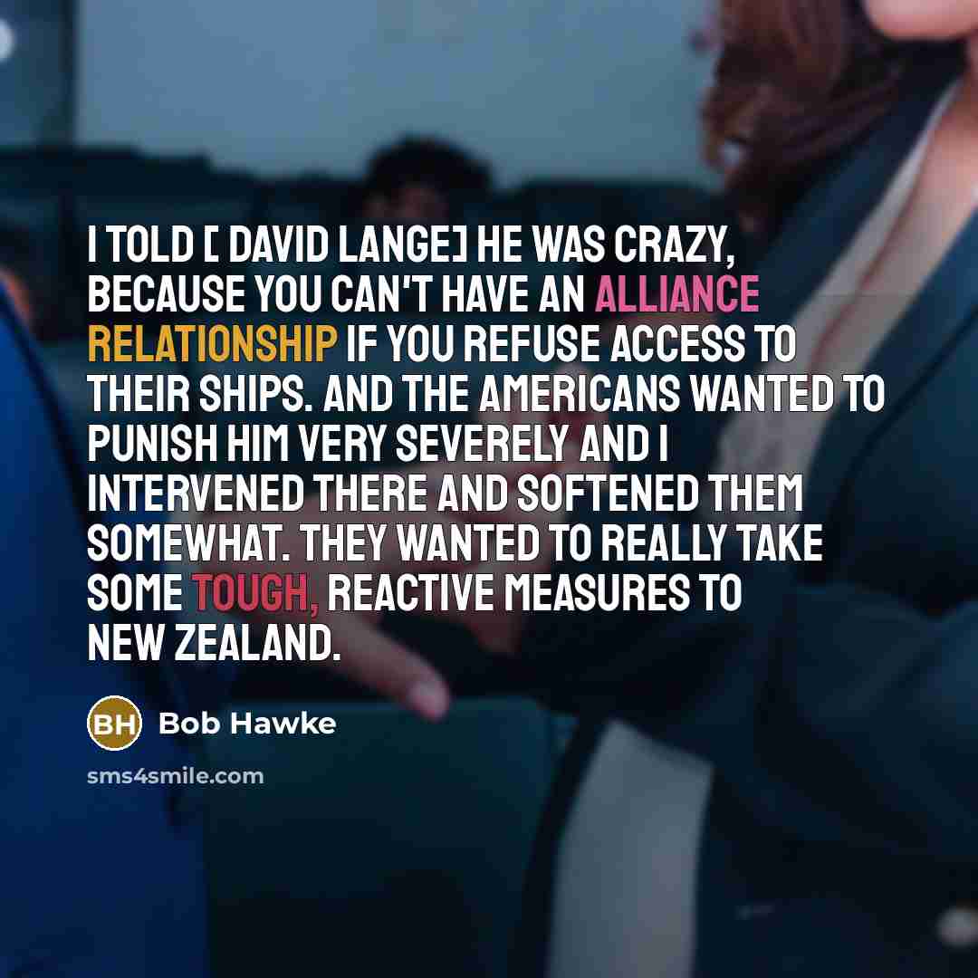 “I told [ David Lange] he was crazy, because you can't have an alliance relationship if you refuse access to their ships. And the Americans wanted to punish him very severely and I intervened there and softened them somewhat. They wanted to really take some tough, reactive measures to New Zealand.” quote by Bob Hawke