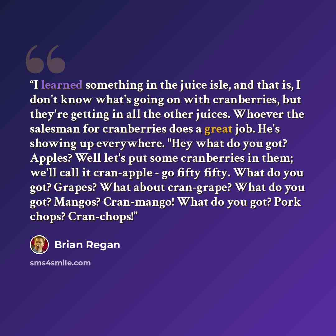 “I learned something in the juice isle, and that is, I don't know what's going on with cranberries, but they're getting in all the other juices. Whoever the salesman for cranberries does a great job. He's showing up everywhere. "Hey what do you got? Apples? Well let's put some cranberries in them…” quote by Brian Regan