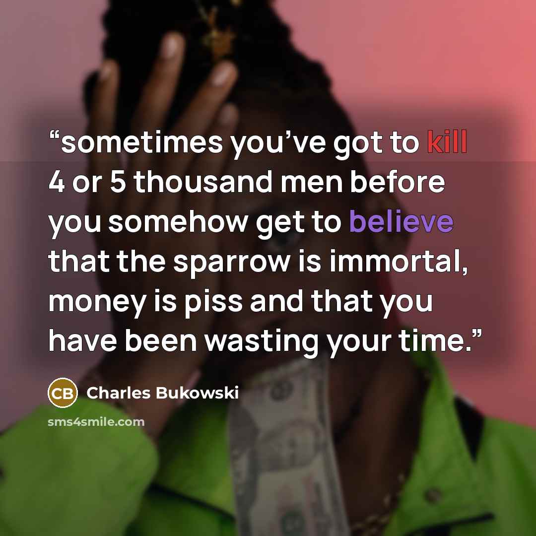 “sometimes you’ve got to kill 4 or 5 thousand men before you somehow get to believe that the sparrow is immortal, money is piss and that you have been wasting your time.” quote by Charles Bukowski