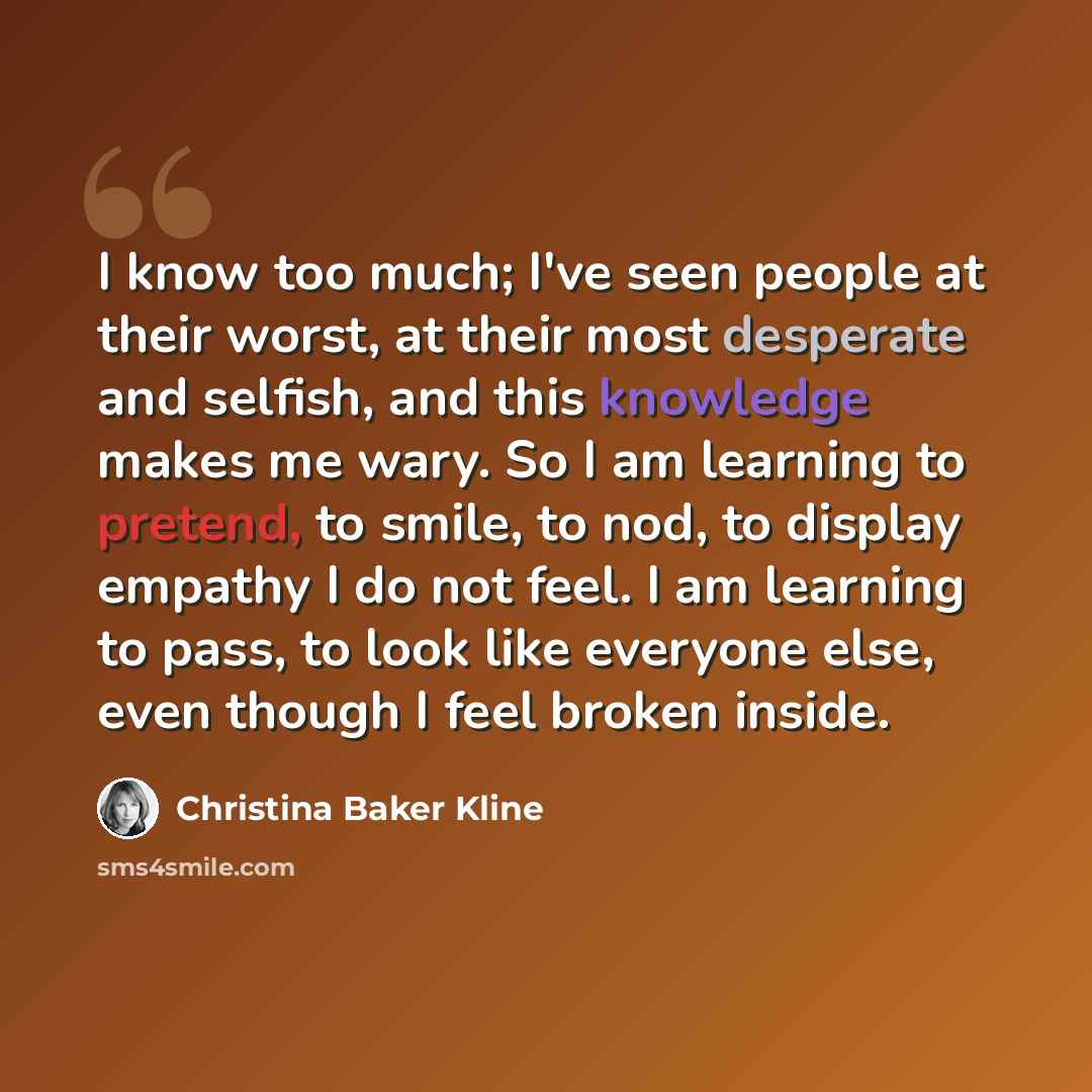 “I know too much; I've seen people at their worst, at their most desperate and selfish, and this knowledge makes me wary. So I am learning to pretend, to smile, to nod, to display empathy I do not feel. I am learning to pass, to look like everyone else, even though I feel broken inside.” quote by Christina Baker Kline