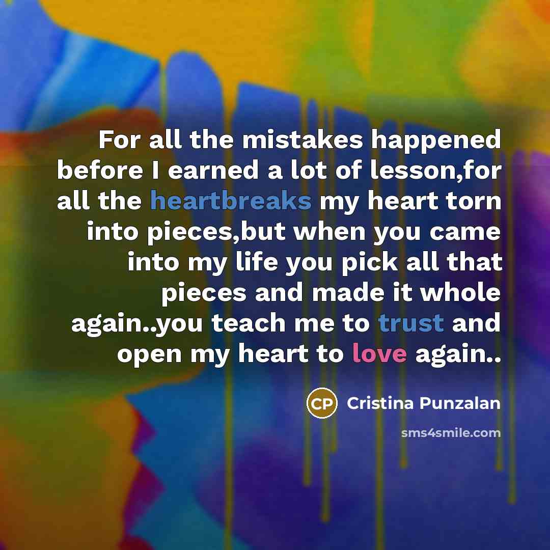 “For all the mistakes happened before I earned a lot of lesson,for all the heartbreaks my heart torn into pieces,but when you came into my life you pick all that pieces and made it whole again..you teach me to trust and open my heart to love again..” quote by Cristina Punzalan