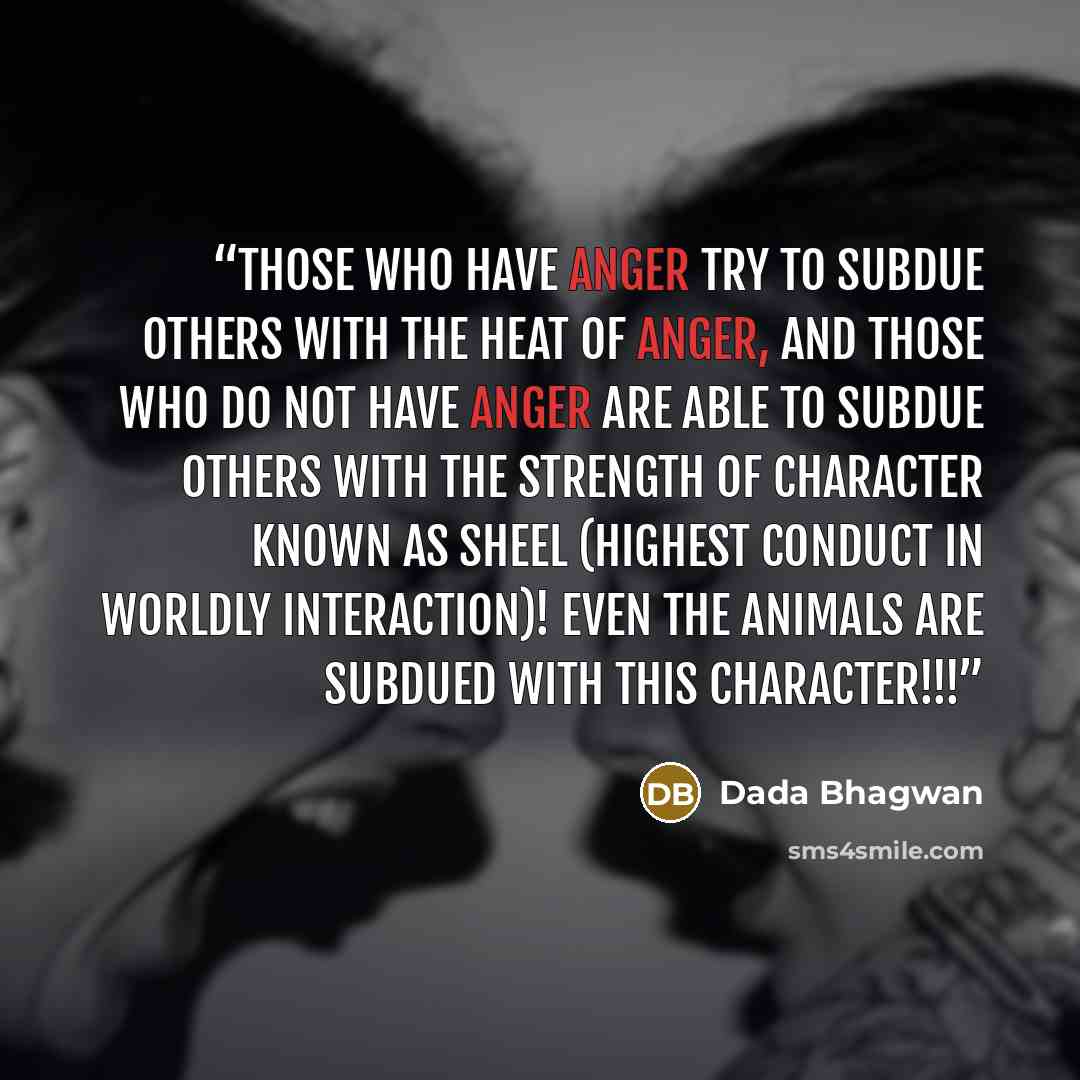 “Those who have anger try to subdue others with the heat of anger, and those who do not have anger are able to subdue others with the strength of character known as sheel (highest conduct in worldly interaction)! Even the animals are subdued with this character!!!” quote by Dada Bhagwan