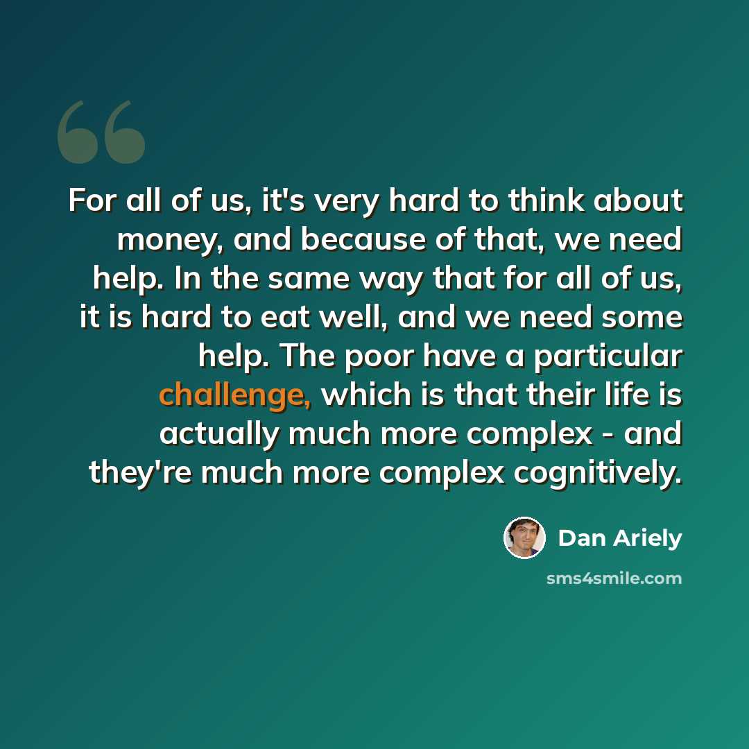 “For all of us, it's very hard to think about money, and because of that, we need help. In the same way that for all of us, it is hard to eat well, and we need some help. The poor have a particular challenge, which is that their life is actually much more complex - and they're much more complex…” quote by Dan Ariely