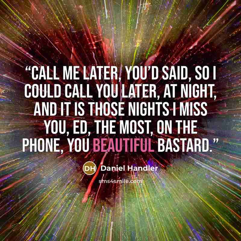 “Call me later, you’d said, so I could call you later, at night, and it is those nights I miss you, Ed, the most, on the phone, you beautiful bastard.” quote by Daniel Handler
