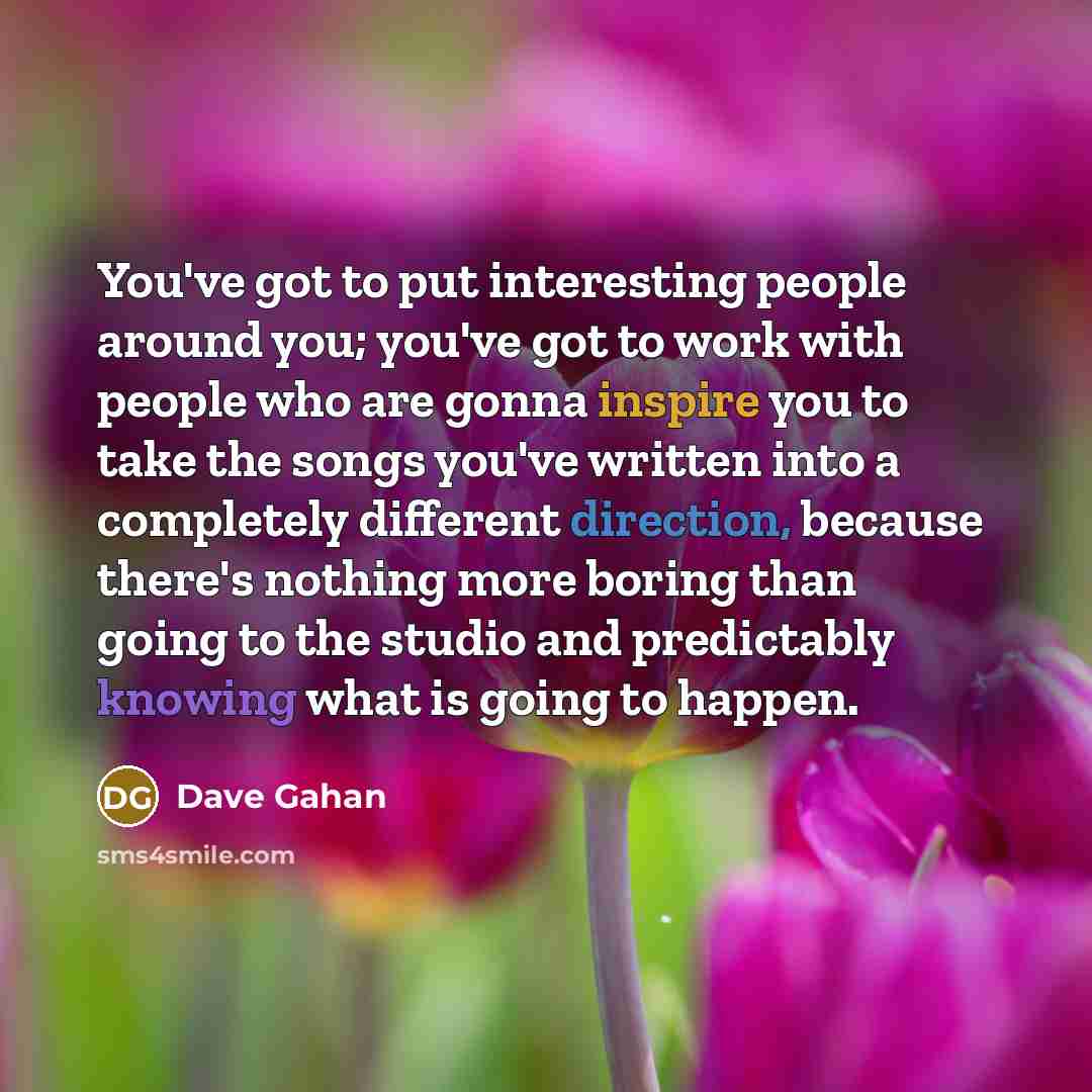 “You've got to put interesting people around you; you've got to work with people who are gonna inspire you to take the songs you've written into a completely different direction, because there's nothing more boring than going to the studio and predictably knowing what is going to happen.” quote by Dave Gahan