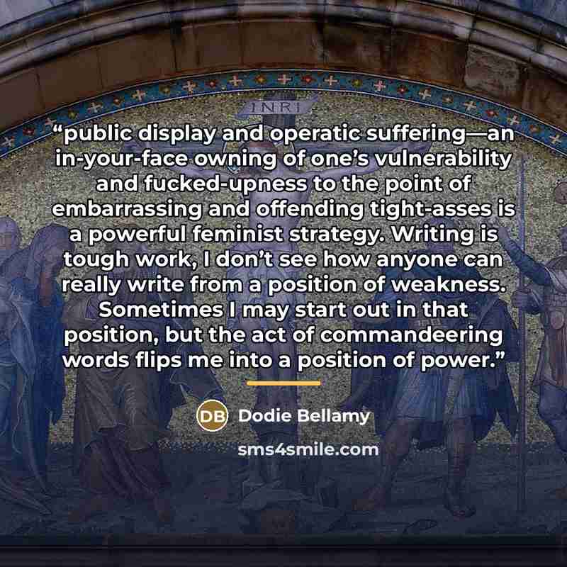 “public display and operatic suffering—an in-your-face owning of one’s vulnerability and fucked-upness to the point of embarrassing and offending tight-asses is a powerful feminist strategy. Writing is tough work, I don’t see how anyone can really write from a position of weakness. Sometimes I may…” quote by Dodie Bellamy