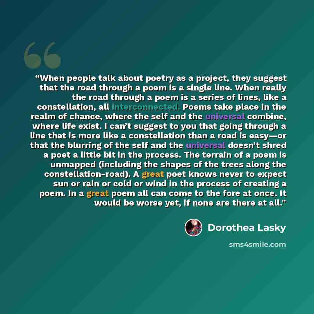 “When people talk about poetry as a project, they suggest that the road through a poem is a single line. When really the road through a poem is a series of lines, like a constellation, all interconnected. Poems take place in the realm of chance, where the self and the universal combine, where life…” quote by Dorothea Lasky