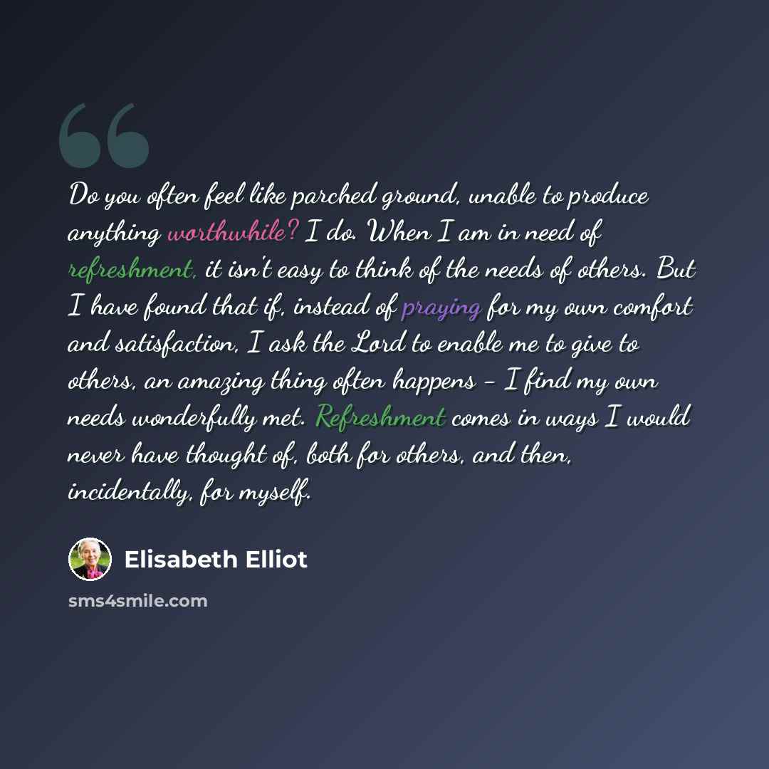 “Do you often feel like parched ground, unable to produce anything worthwhile? I do. When I am in need of refreshment, it isn't easy to think of the needs of others. But I have found that if, instead of praying for my own comfort and satisfaction, I ask the Lord to enable me to give to others, an…” quote by Elisabeth Elliot