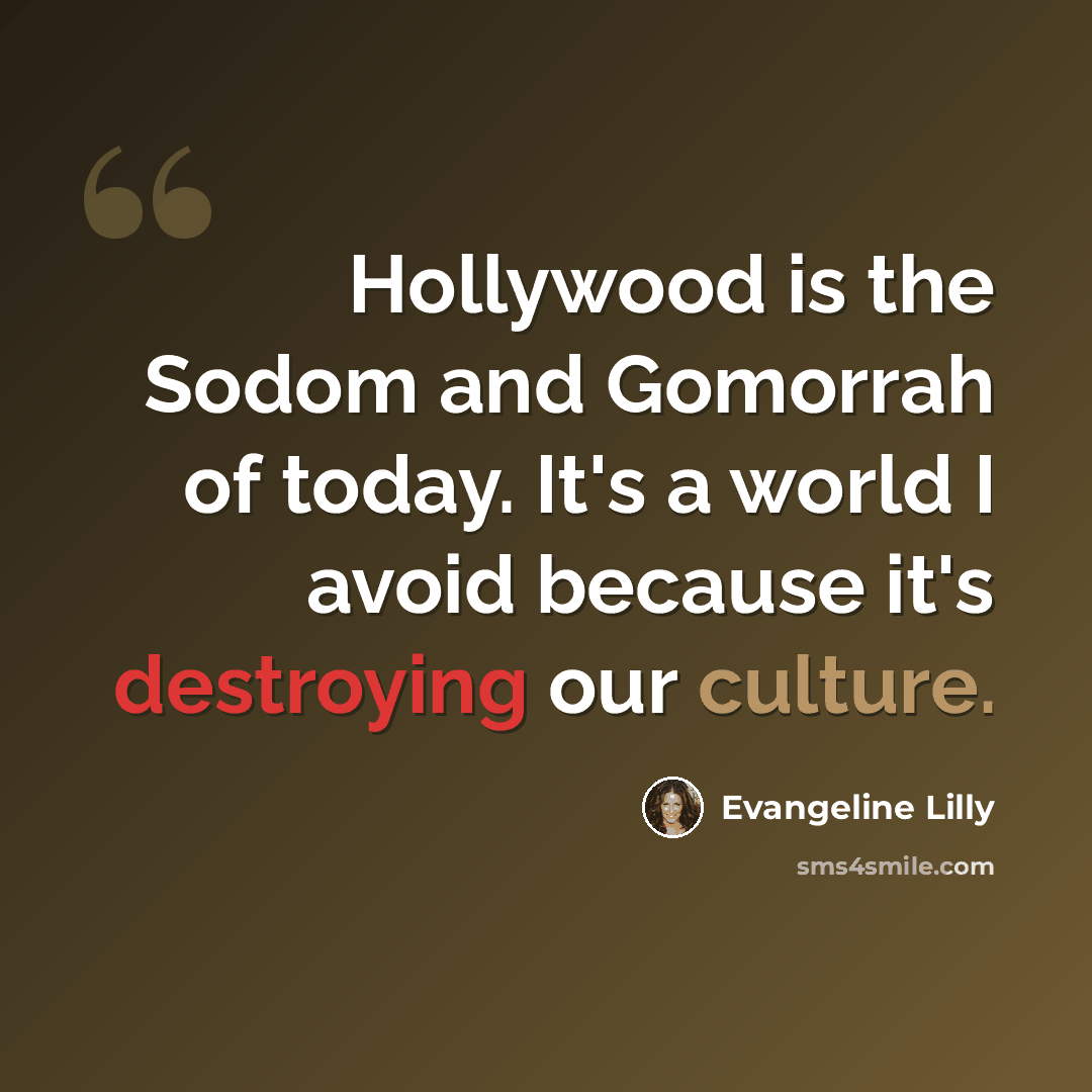 “Hollywood is the Sodom and Gomorrah of today. It's a world I avoid because it's destroying our culture.” quote by Evangeline Lilly