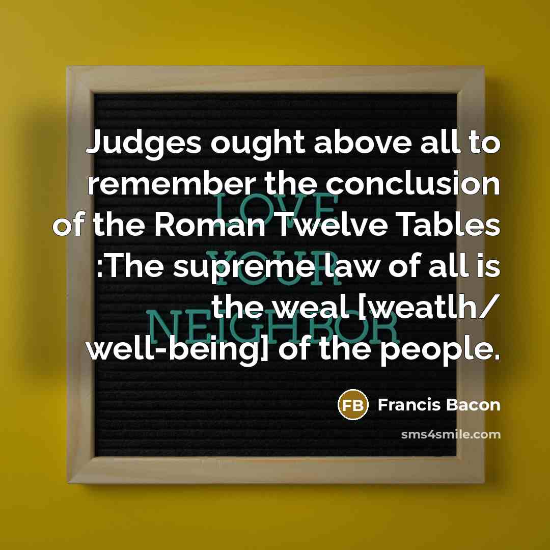 “Judges ought above all to remember the conclusion of the Roman Twelve Tables :The supreme law of all is the weal [weatlh/ well-being] of the people.” quote by Francis Bacon