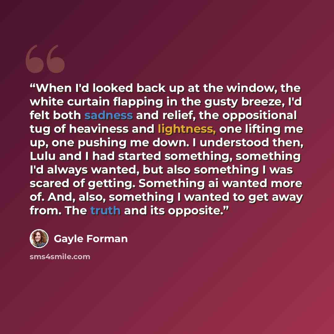 “When I'd looked back up at the window, the white curtain flapping in the gusty breeze, I'd felt both sadness and relief, the oppositional tug of heaviness and lightness, one lifting me up, one pushing me down. I understood then, Lulu and I had started something, something I'd always wanted, but…” quote by Gayle Forman
