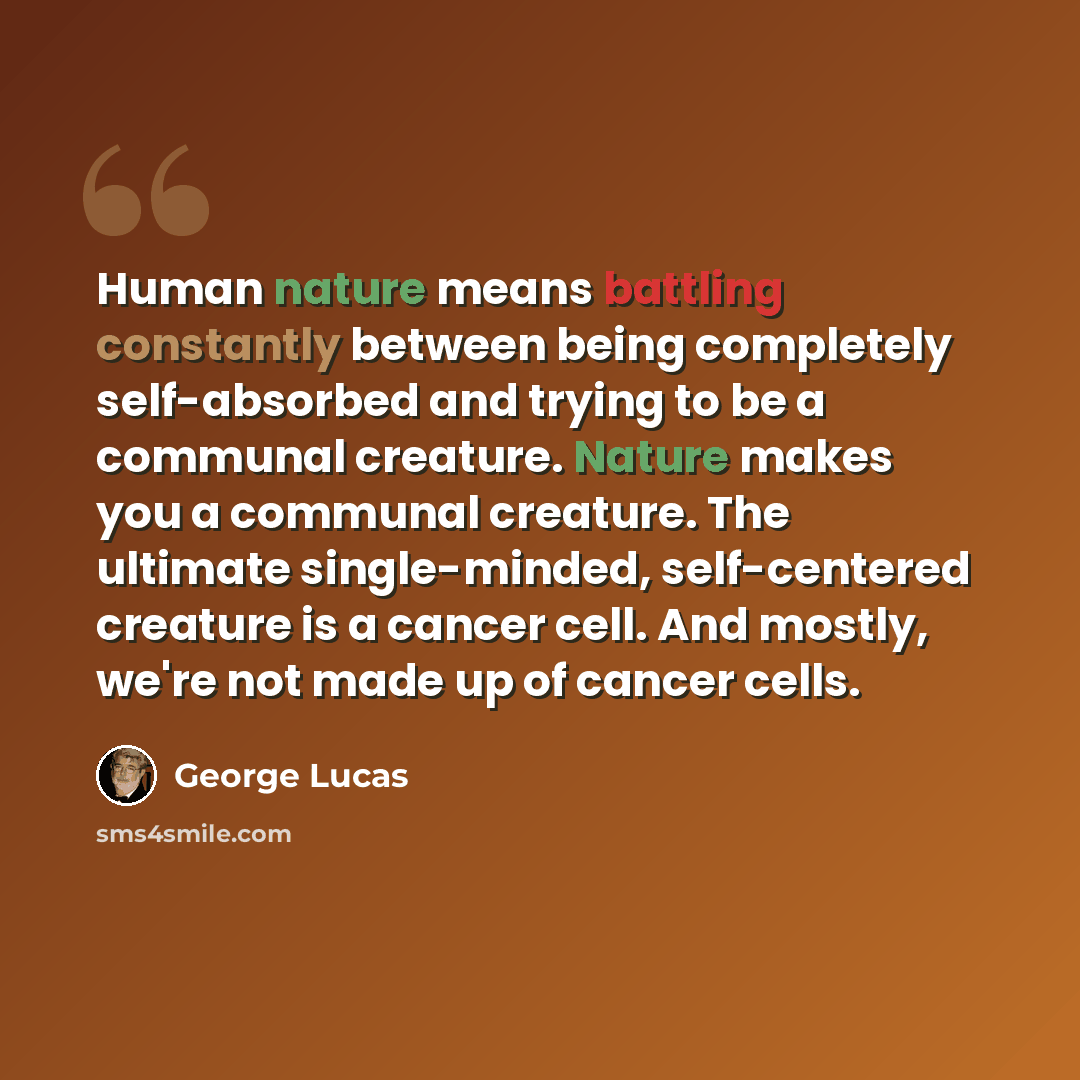 “Human nature means battling constantly between being completely self-absorbed and trying to be a communal creature. Nature makes you a communal creature. The ultimate single-minded, self-centered creature is a cancer cell. And mostly, we're not made up of cancer cells.” quote by George Lucas