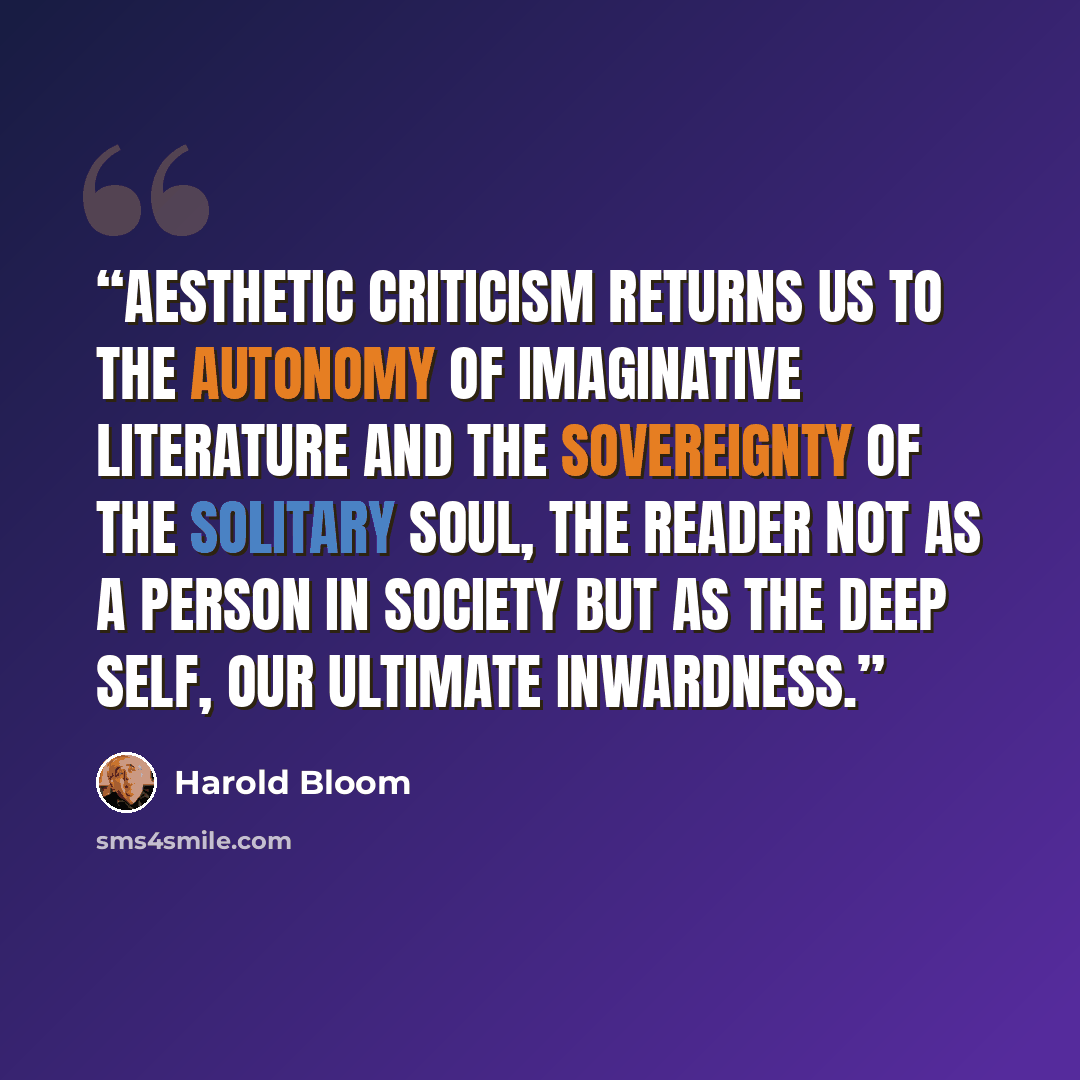 “Aesthetic criticism returns us to the autonomy of imaginative literature and the sovereignty of the solitary soul, the reader not as a person in society but as the deep self, our ultimate inwardness.” quote by Harold Bloom