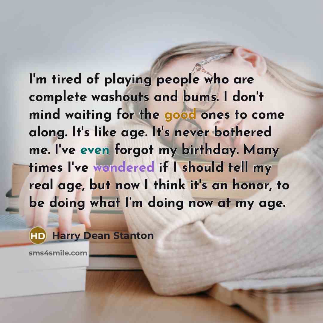 “I'm tired of playing people who are complete washouts and bums. I don't mind waiting for the good ones to come along. It's like age. It's never bothered me. I've even forgot my birthday. Many times I've wondered if I should tell my real age, but now I think it's an honor, to be doing what I'm…” quote by Harry Dean Stanton