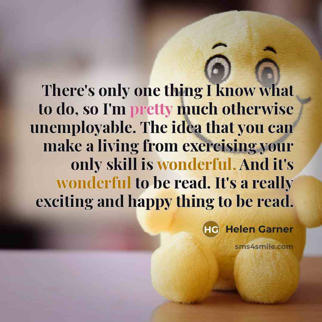 “There's only one thing I know what to do, so I'm pretty much otherwise unemployable. The idea that you can make a living from exercising your only skill is wonderful. And it's wonderful to be read. It's a really exciting and happy thing to be read.” quote by Helen Garner