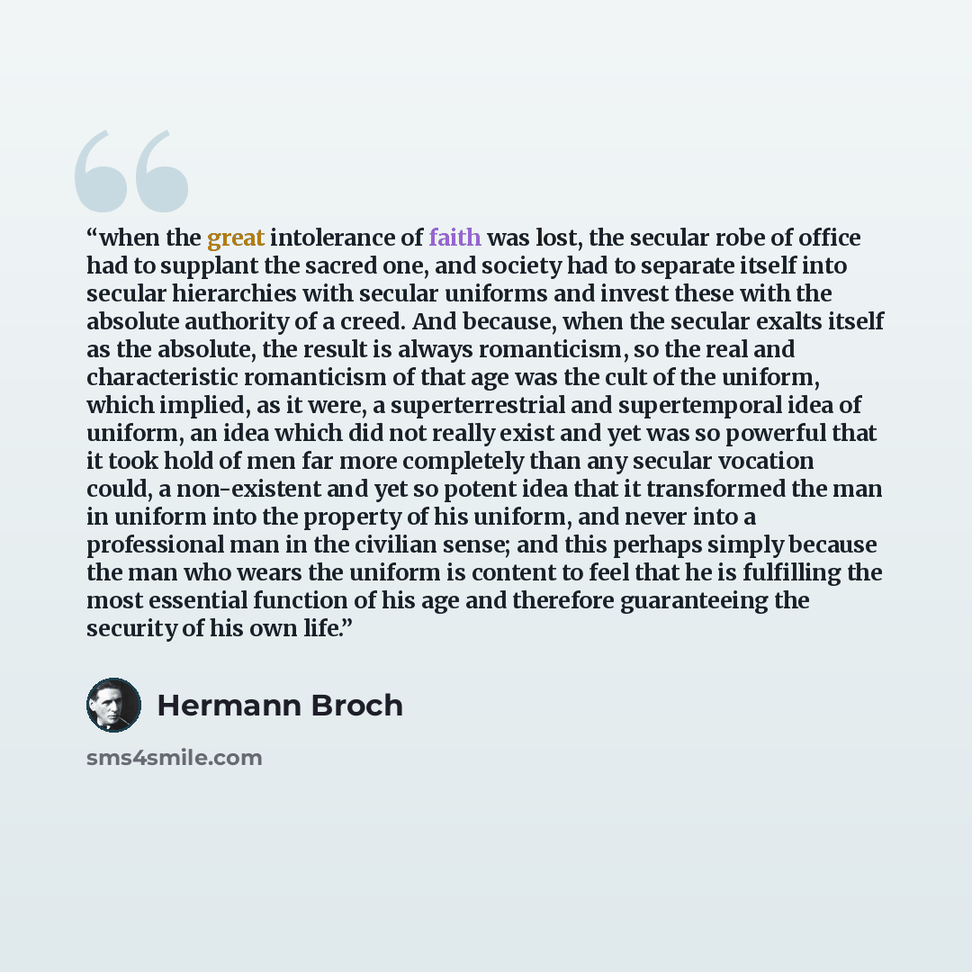 “when the great intolerance of faith was lost, the secular robe of office had to supplant the sacred one, and society had to separate itself into secular hierarchies with secular uniforms and invest these with the absolute authority of a creed. And because, when the secular exalts itself as the…” quote by Hermann Broch